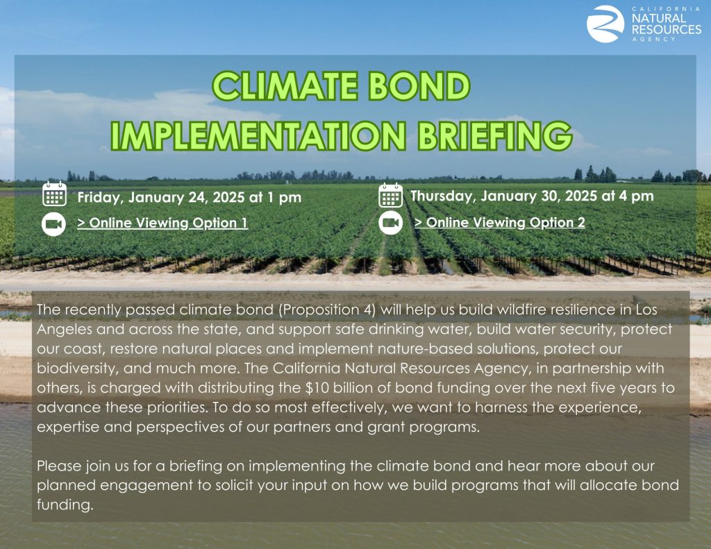 The recently passed climate bond (Proposition 4) will help us build wildfire resilience in Los Angeles and across the state, and support safe drinking water, build water security, protect our coast, restore natural places and implement nature-based solutions, protect our biodiversity, and much more. The California Natural Resources Agency, in partnership with others, is charged with distributing the  billion of bond funding over the next five years to advance these priorities. To do so most effectively, we want to harness the experience, expertise, and perspectives of our partners and grant programs.

Please join us for a briefing on implementing the climate bond and hear more about our planned engagement to solicit your input on how we build programs that will allocate bond funding.