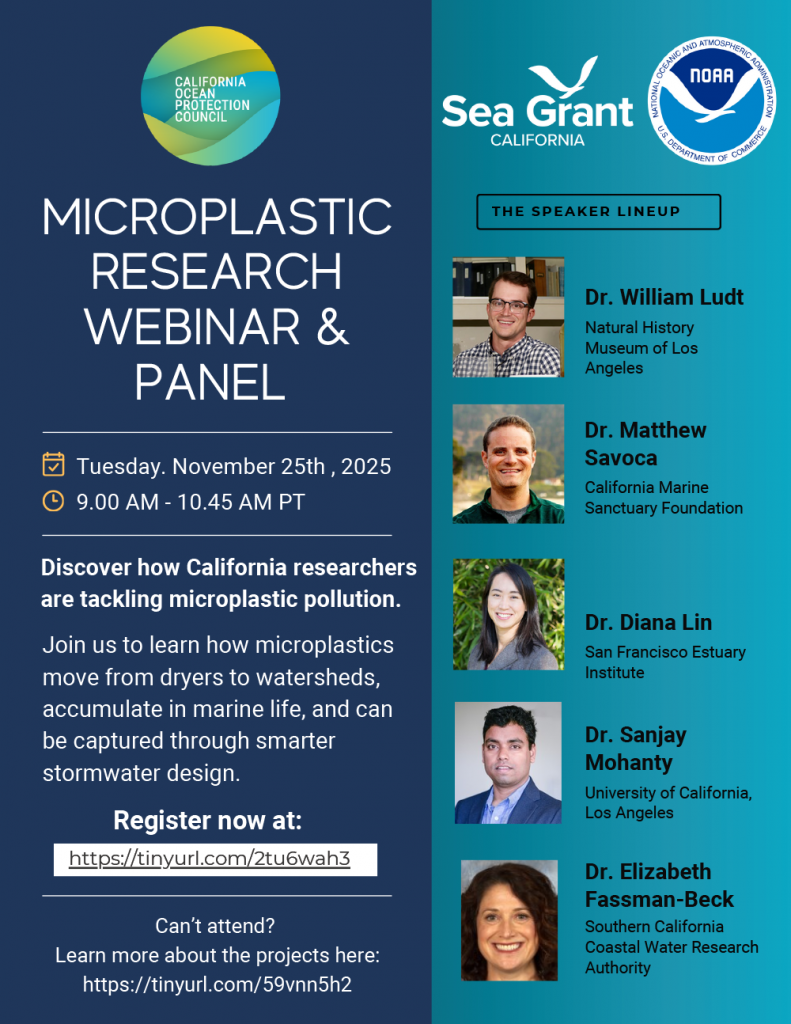 CALIFORNIA OCEAN PROTECTION COUNCIL
(logo)
MICROPLASTIC RESEARCH WEBINAR & PANEL
📅 Tuesday, November 25th, 2025
🕘 9:00 AM – 10:45 AM PT
Discover how California researchers are tackling microplastic pollution.
Join us to learn how microplastics move from dryers to watersheds, accumulate in marine life, and can be captured through smarter stormwater design.
Register now at:
https://tinyurl.com/2tu6wah3
Can’t attend?
Learn more about the projects here:
https://tinyurl.com/59vnn5h2
Sea Grant California
NOAA – National Oceanic and Atmospheric Administration
(U.S. Department of Commerce)
(logo section)
THE SPEAKER LINEUP
Dr. William Ludt
Natural History Museum of Los Angeles
Dr. Matthew Savoca
California Marine Sanctuary Foundation
Dr. Diana Lin
San Francisco Estuary Institute
Dr. Sanjay Mohanty
University of California, Los Angeles
Dr. Elizabeth Fassman-Beck
Southern California Coastal Water Research Authority